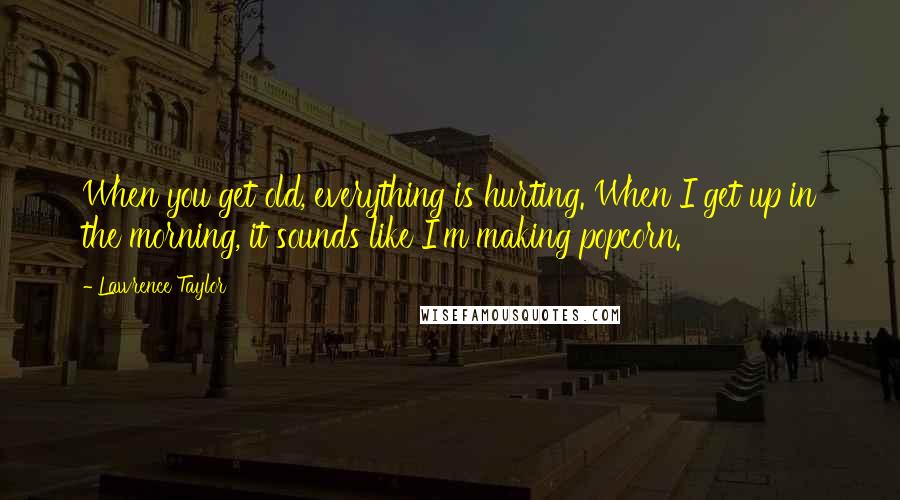 Lawrence Taylor quotes: When you get old, everything is hurting. When I get up in the morning, it sounds like I'm making popcorn.