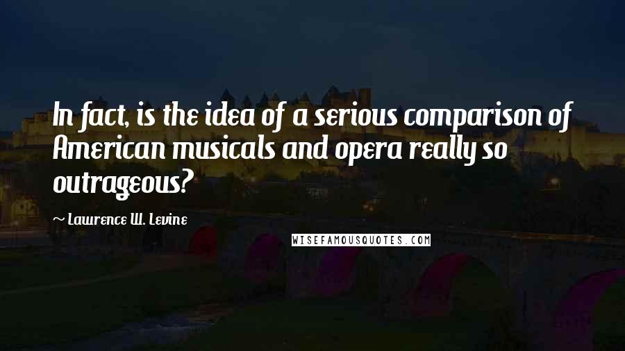 Lawrence W. Levine quotes: In fact, is the idea of a serious comparison of American musicals and opera really so outrageous?