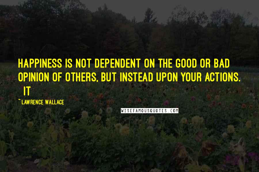 Lawrence Wallace quotes: Happiness is not dependent on the good or bad opinion of others, but instead upon your actions. It