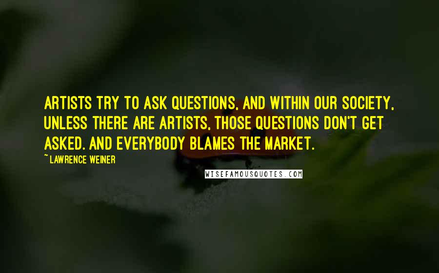 Lawrence Weiner quotes: Artists try to ask questions, and within our society, unless there are artists, those questions don't get asked. And everybody blames the market.