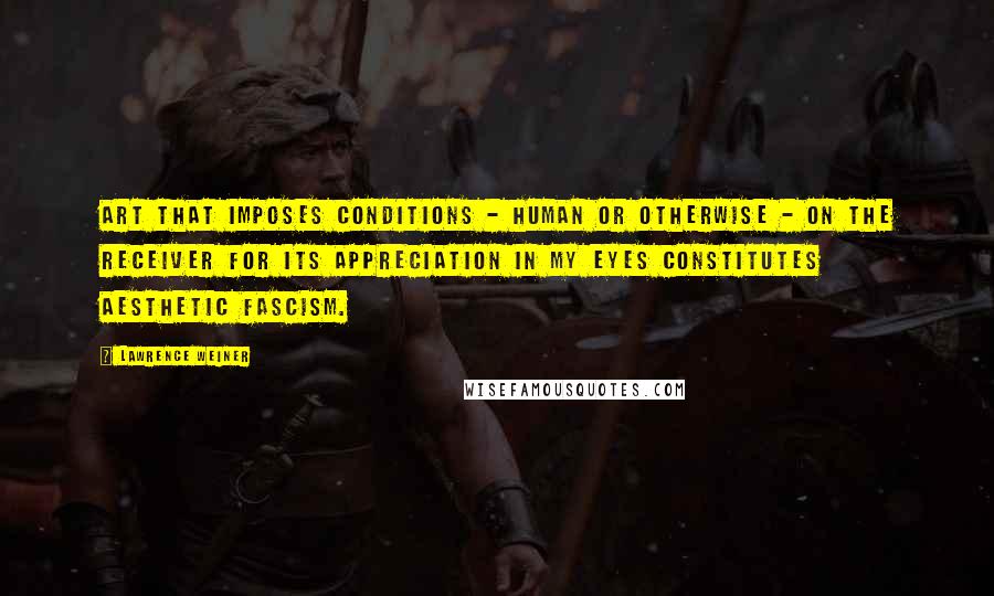 Lawrence Weiner quotes: Art that imposes conditions - human or otherwise - on the receiver for its appreciation in my eyes constitutes aesthetic fascism.