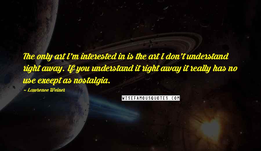 Lawrence Weiner quotes: The only art I'm interested in is the art I don't understand right away. If you understand it right away it really has no use except as nostalgia.