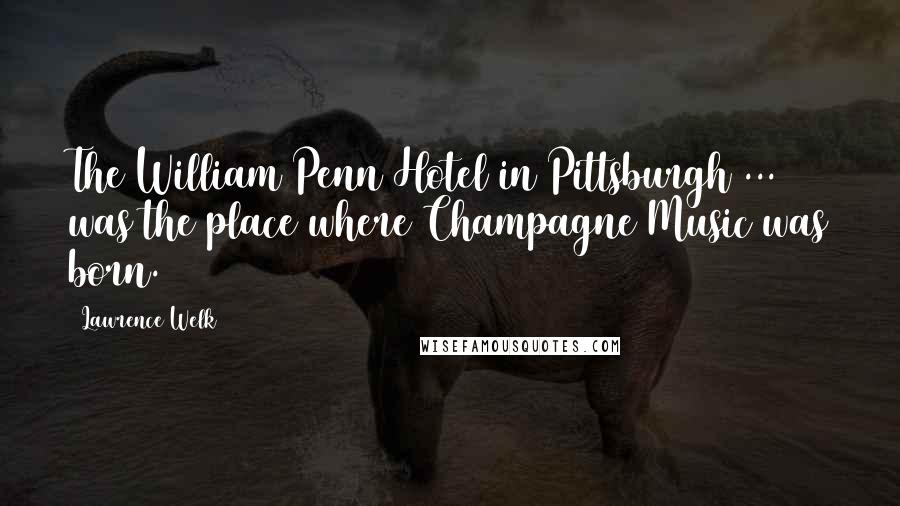 Lawrence Welk quotes: The William Penn Hotel in Pittsburgh ... was the place where Champagne Music was born.