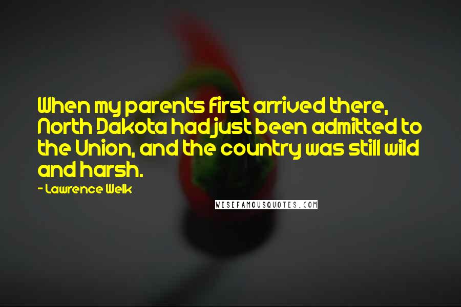 Lawrence Welk quotes: When my parents first arrived there, North Dakota had just been admitted to the Union, and the country was still wild and harsh. Lawrence Welk quotes: When my parents first arrived there, North Dakota had just been admitted to the Union, and the country was still wild and harsh.
