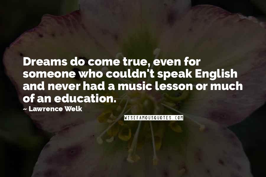 Lawrence Welk quotes: Dreams do come true, even for someone who couldn't speak English and never had a music lesson or much of an education. Lawrence Welk quotes: Dreams do come true, even for someone who couldn't speak English and never had a music lesson or much of an education.