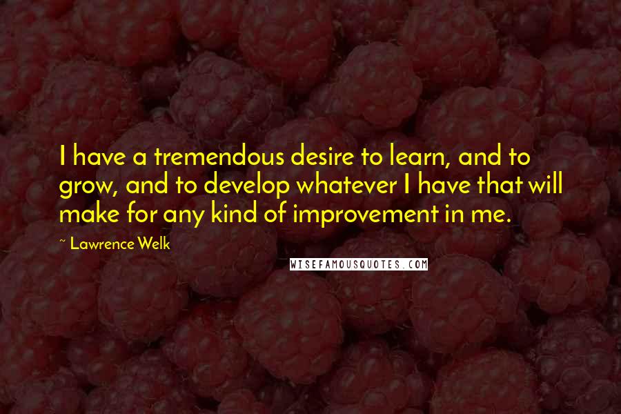 Lawrence Welk quotes: I have a tremendous desire to learn, and to grow, and to develop whatever I have that will make for any kind of improvement in me.