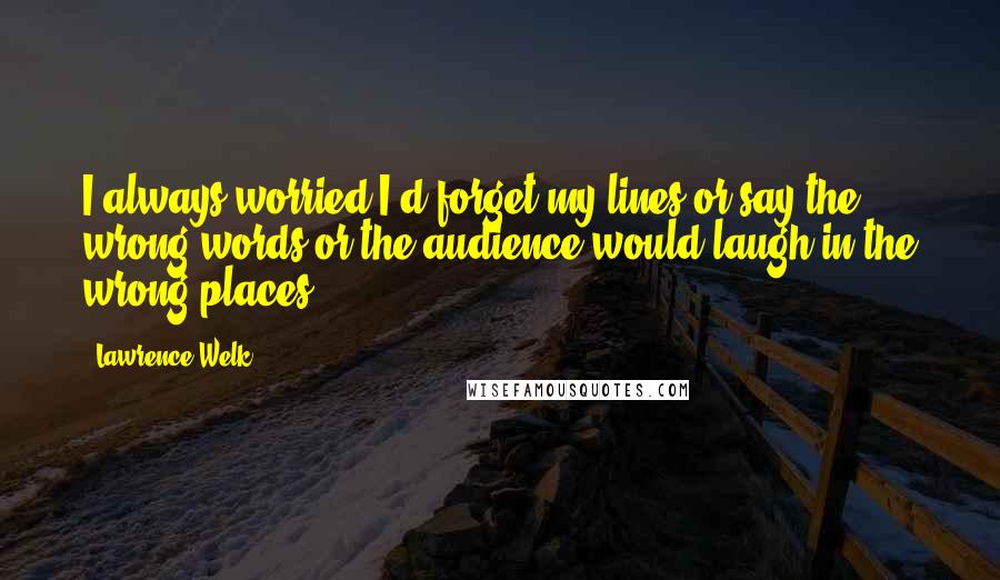 Lawrence Welk quotes: I always worried I'd forget my lines or say the wrong words or the audience would laugh in the wrong places.