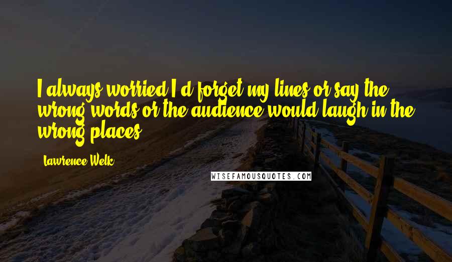 Lawrence Welk quotes: I always worried I'd forget my lines or say the wrong words or the audience would laugh in the wrong places. Lawrence Welk quotes: I always worried I'd forget my lines or say the wrong words or the audience would laugh in the wrong places.