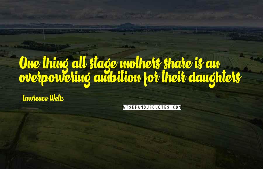 Lawrence Welk quotes: One thing all stage mothers share is an overpowering ambition for their daughters.