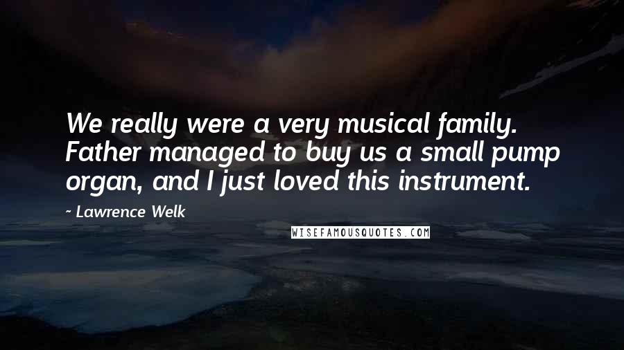 Lawrence Welk quotes: We really were a very musical family. Father managed to buy us a small pump organ, and I just loved this instrument.