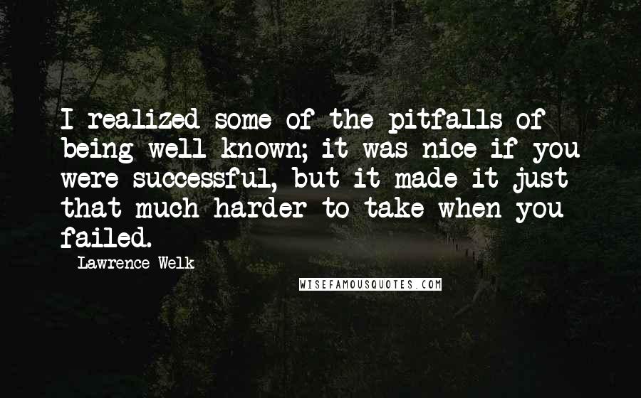 Lawrence Welk quotes: I realized some of the pitfalls of being well-known; it was nice if you were successful, but it made it just that much harder to take when you failed. Lawrence Welk quotes: I realized some of the pitfalls of being well-known; it was nice if you were successful, but it made it just that much harder to take when you failed.