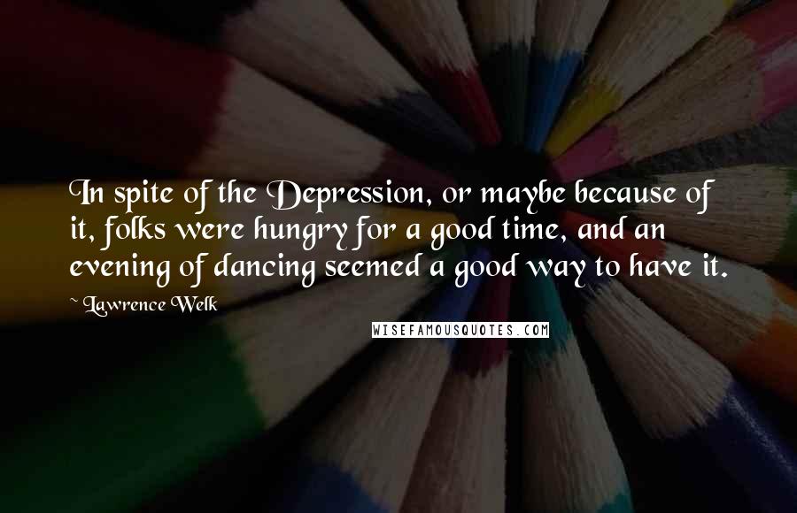 Lawrence Welk quotes: In spite of the Depression, or maybe because of it, folks were hungry for a good time, and an evening of dancing seemed a good way to have it. Lawrence Welk quotes: In spite of the Depression, or maybe because of it, folks were hungry for a good time, and an evening of dancing seemed a good way to have it.