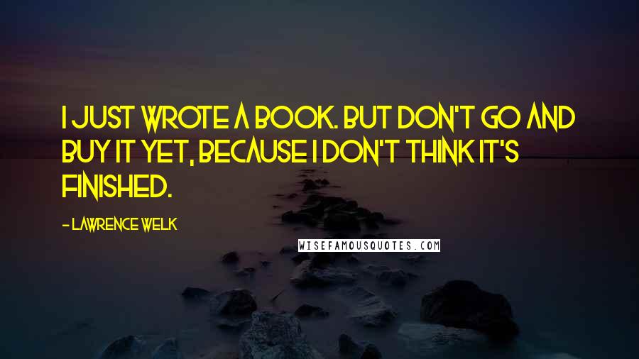 Lawrence Welk quotes: I just wrote a book. But don't go and buy it yet, because I don't think it's finished.