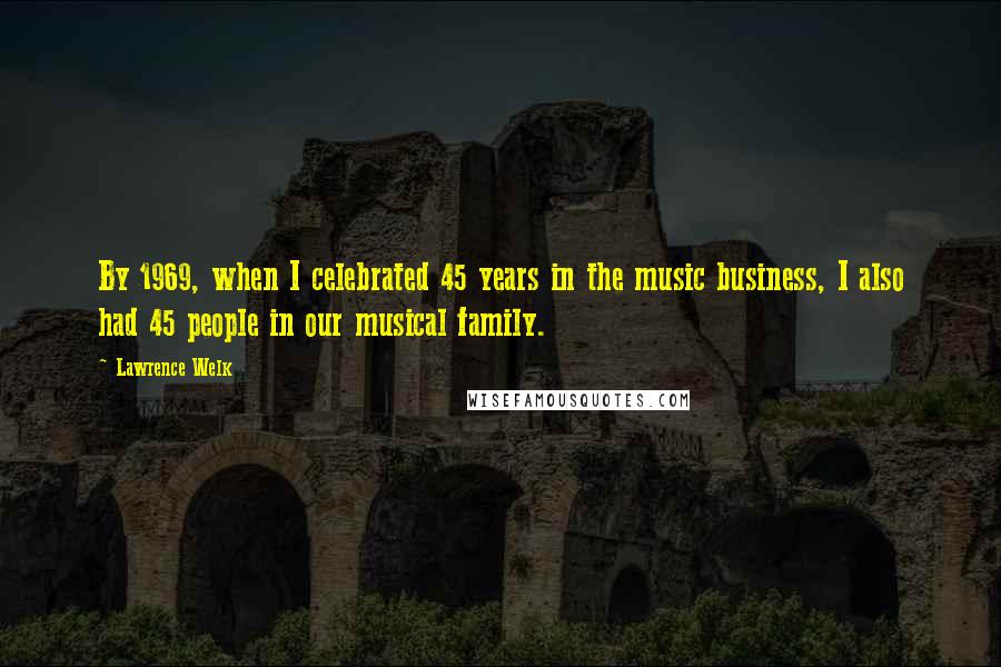 Lawrence Welk quotes: By 1969, when I celebrated 45 years in the music business, I also had 45 people in our musical family. Lawrence Welk quotes: By 1969, when I celebrated 45 years in the music business, I also had 45 people in our musical family.
