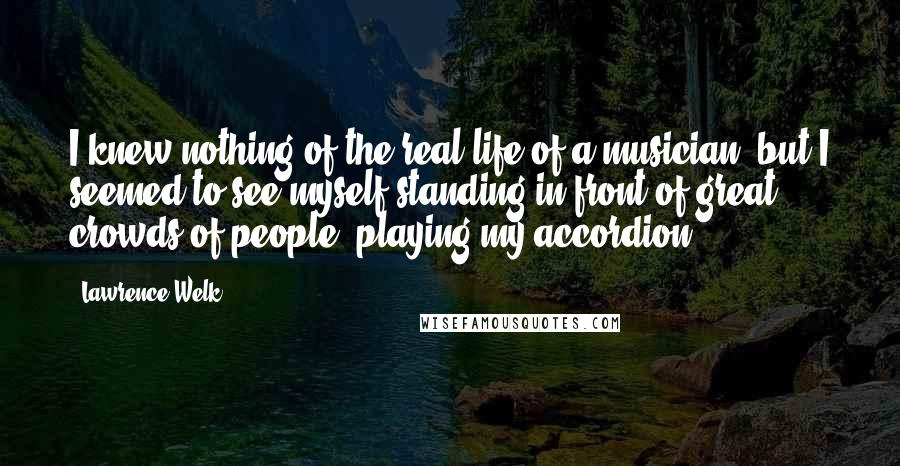 Lawrence Welk quotes: I knew nothing of the real life of a musician, but I seemed to see myself standing in front of great crowds of people, playing my accordion. Lawrence Welk quotes: I knew nothing of the real life of a musician, but I seemed to see myself standing in front of great crowds of people, playing my accordion.