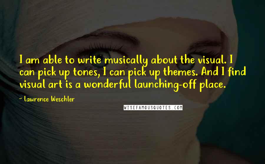 Lawrence Weschler quotes: I am able to write musically about the visual. I can pick up tones, I can pick up themes. And I find visual art is a wonderful launching-off place.