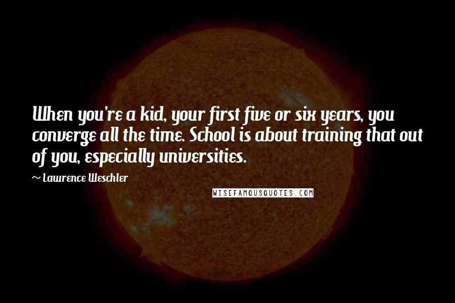 Lawrence Weschler quotes: When you're a kid, your first five or six years, you converge all the time. School is about training that out of you, especially universities.