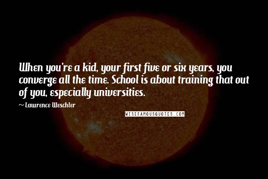Lawrence Weschler quotes: When you're a kid, your first five or six years, you converge all the time. School is about training that out of you, especially universities. Lawrence Weschler quotes: When you're a kid, your first five or six years, you converge all the time. School is about training that out of you, especially universities.