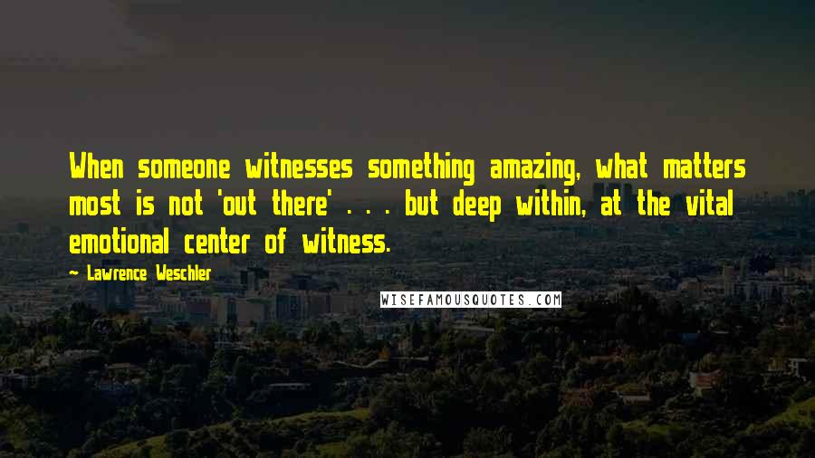 Lawrence Weschler quotes: When someone witnesses something amazing, what matters most is not 'out there' . . . but deep within, at the vital emotional center of witness. Lawrence Weschler quotes: When someone witnesses something amazing, what matters most is not 'out there' . . . but deep within, at the vital emotional center of witness.