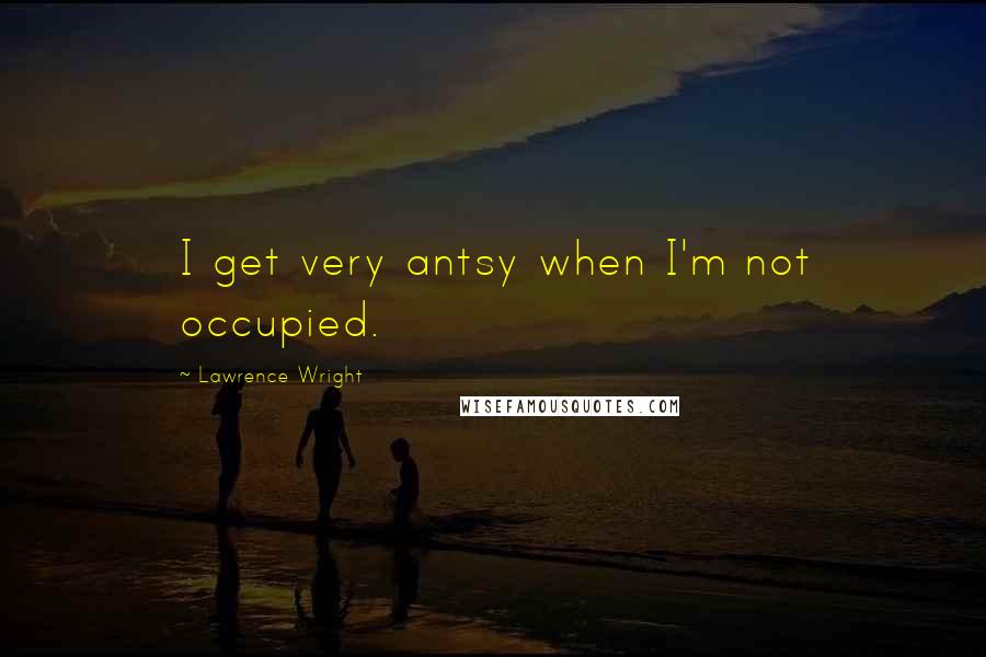 Lawrence Wright quotes: I get very antsy when I'm not occupied.