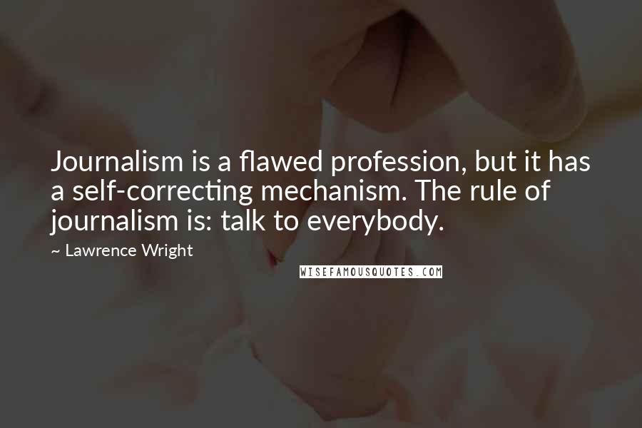 Lawrence Wright quotes: Journalism is a flawed profession, but it has a self-correcting mechanism. The rule of journalism is: talk to everybody.