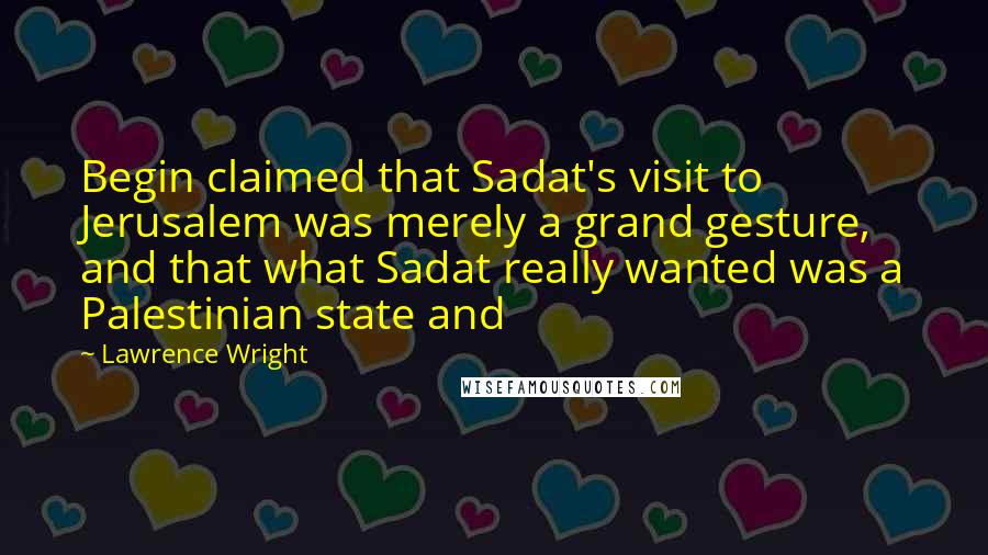 Lawrence Wright quotes: Begin claimed that Sadat's visit to Jerusalem was merely a grand gesture, and that what Sadat really wanted was a Palestinian state and