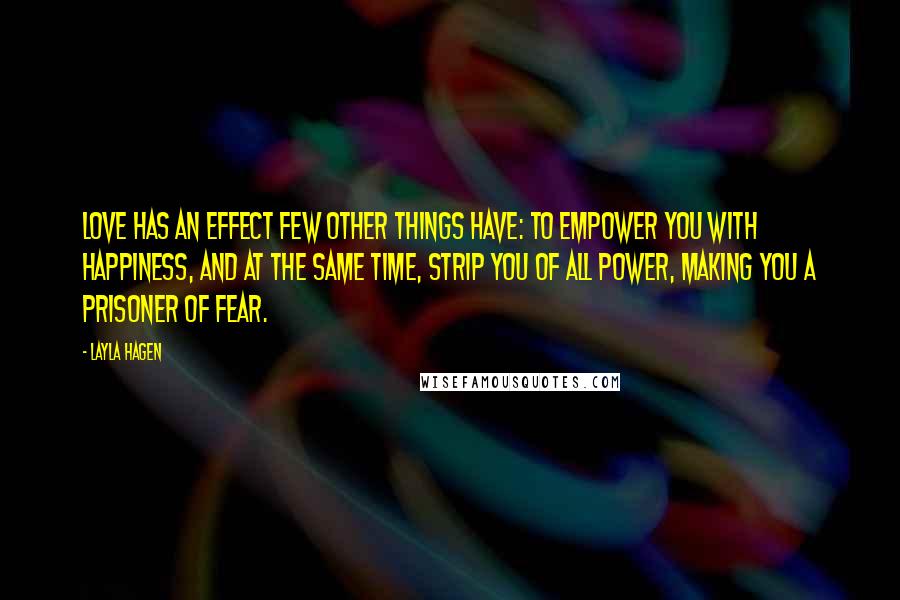Layla Hagen quotes: Love has an effect few other things have: to empower you with happiness, and at the same time, strip you of all power, making you a prisoner of fear. Layla Hagen quotes: Love has an effect few other things have: to empower you with happiness, and at the same time, strip you of all power, making you a prisoner of fear.