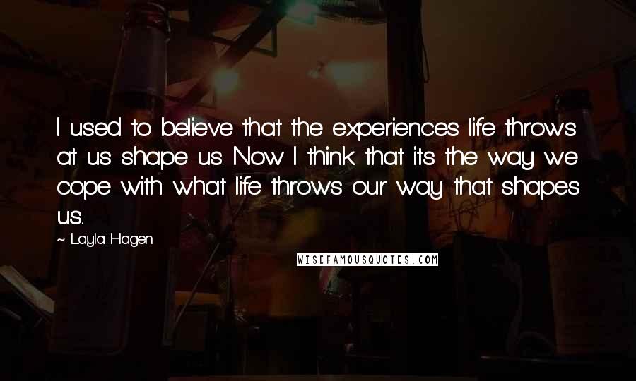 Layla Hagen quotes: I used to believe that the experiences life throws at us shape us. Now I think that it's the way we cope with what life throws our way that shapes Layla Hagen quotes: I used to believe that the experiences life throws at us shape us. Now I think that it's the way we cope with what life throws our way that shapes