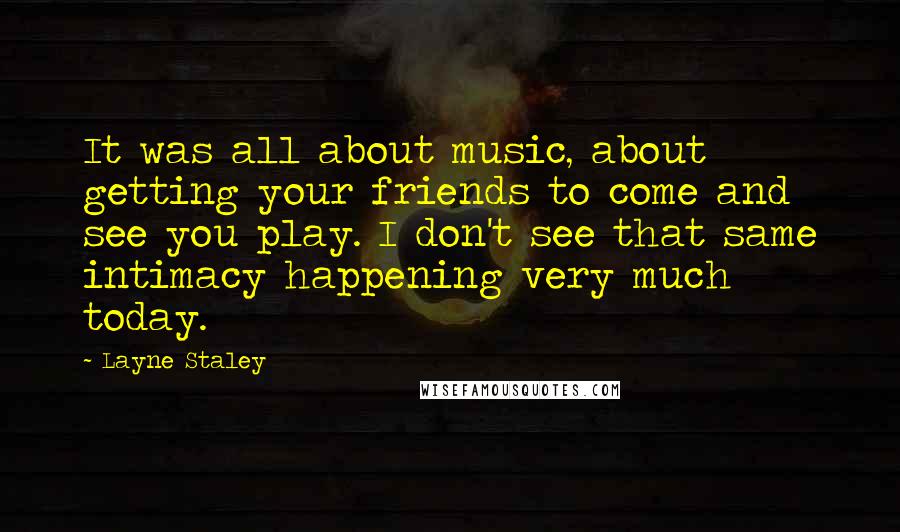 Layne Staley quotes: It was all about music, about getting your friends to come and see you play. I don't see that same intimacy happening very much today.