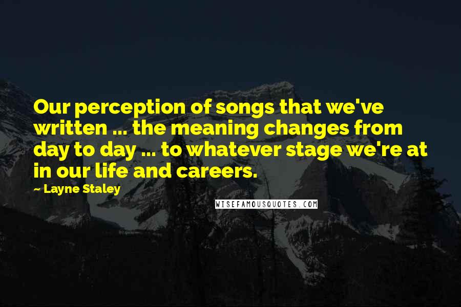 Layne Staley quotes: Our perception of songs that we've written ... the meaning changes from day to day ... to whatever stage we're at in our life and careers. Layne Staley quotes: Our perception of songs that we've written ... the meaning changes from day to day ... to whatever stage we're at in our life and careers.