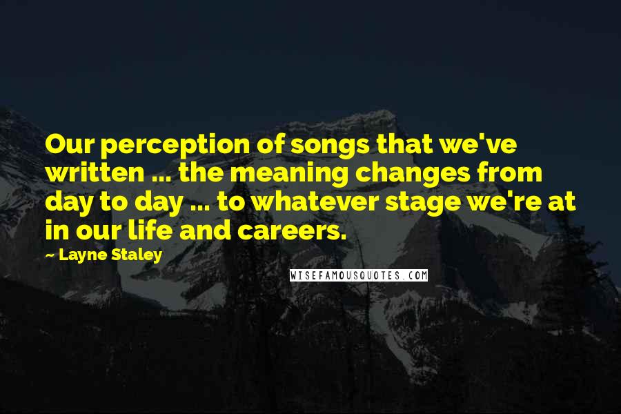 Layne Staley quotes: Our perception of songs that we've written ... the meaning changes from day to day ... to whatever stage we're at in our life and careers.