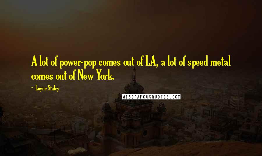 Layne Staley quotes: A lot of power-pop comes out of LA, a lot of speed metal comes out of New York. Layne Staley quotes: A lot of power-pop comes out of LA, a lot of speed metal comes out of New York.