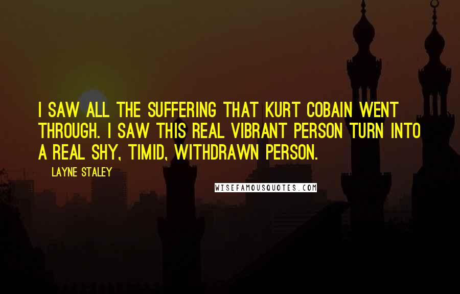 Layne Staley quotes: I saw all the suffering that Kurt Cobain went through. I saw this real vibrant person turn into a real shy, timid, withdrawn person. Layne Staley quotes: I saw all the suffering that Kurt Cobain went through. I saw this real vibrant person turn into a real shy, timid, withdrawn person.