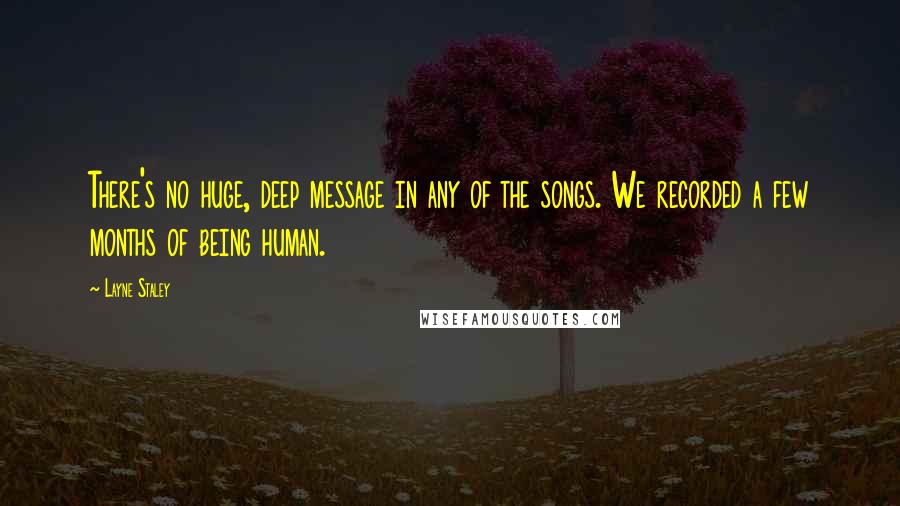 Layne Staley quotes: There's no huge, deep message in any of the songs. We recorded a few months of being human. Layne Staley quotes: There's no huge, deep message in any of the songs. We recorded a few months of being human.