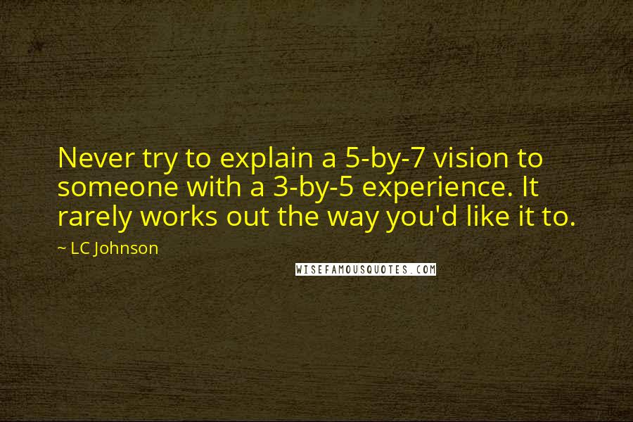 LC Johnson quotes: Never try to explain a 5-by-7 vision to someone with a 3-by-5 experience. It rarely works out the way you'd like it to. LC Johnson quotes: Never try to explain a 5-by-7 vision to someone with a 3-by-5 experience. It rarely works out the way you'd like it to.