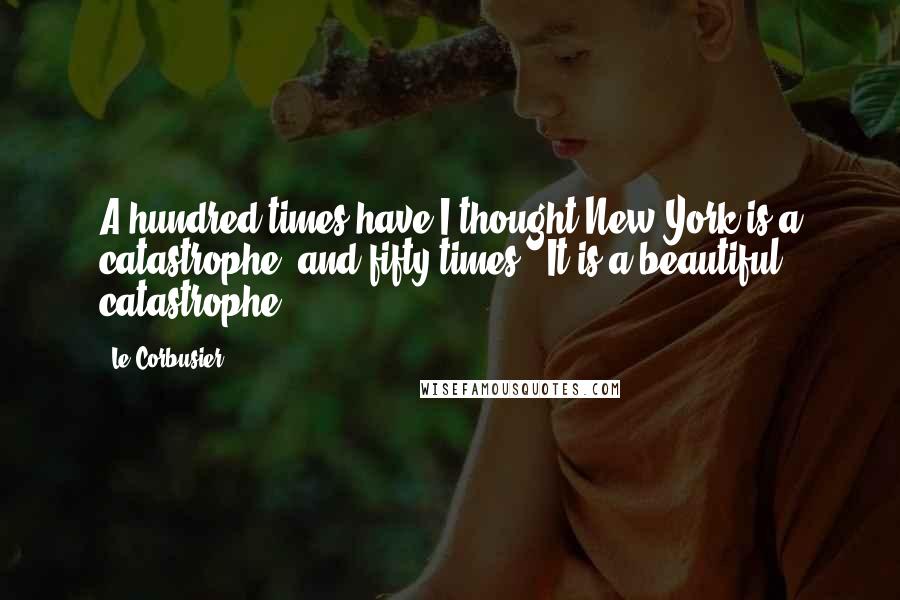 Le Corbusier quotes: A hundred times have I thought New York is a catastrophe, and fifty times : It is a beautiful catastrophe.