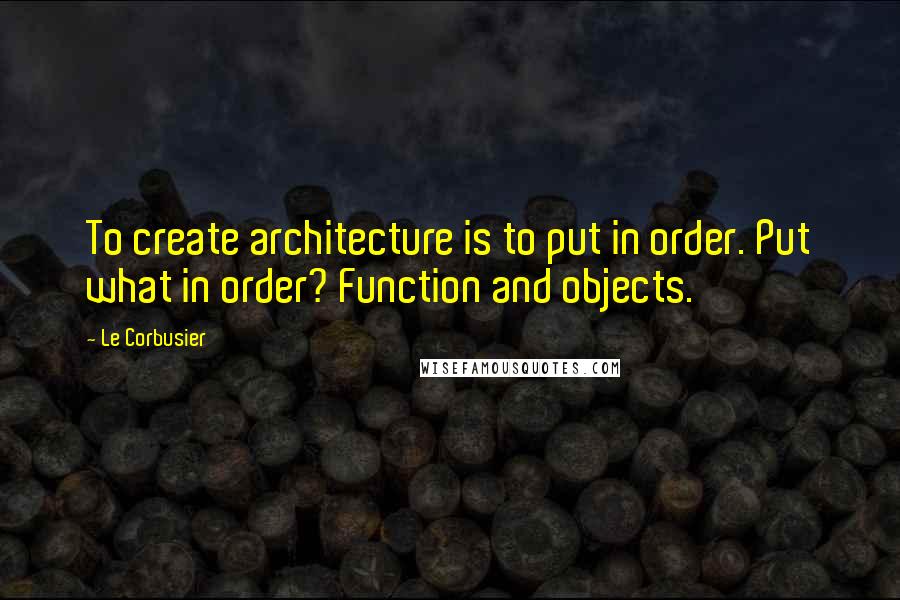 Le Corbusier quotes: To create architecture is to put in order. Put what in order? Function and objects.