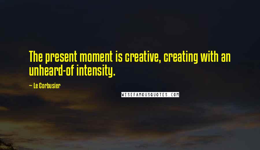 Le Corbusier quotes: The present moment is creative, creating with an unheard-of intensity.