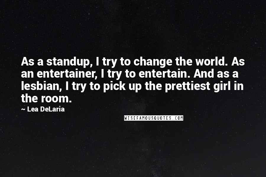 Lea DeLaria quotes: As a standup, I try to change the world. As an entertainer, I try to entertain. And as a lesbian, I try to pick up the prettiest girl in the