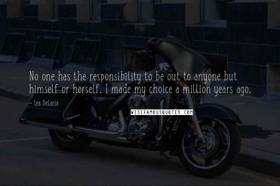 Lea DeLaria quotes: No one has the responsibility to be out to anyone but himself or herself. I made my choice a million years ago. Lea DeLaria quotes: No one has the responsibility to be out to anyone but himself or herself. I made my choice a million years ago.