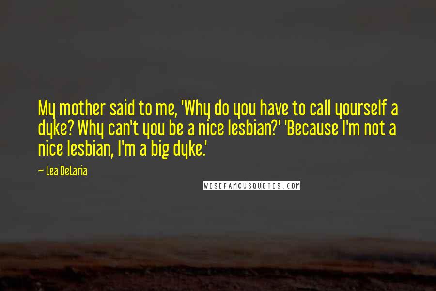 Lea DeLaria quotes: My mother said to me, 'Why do you have to call yourself a dyke? Why can't you be a nice lesbian?' 'Because I'm not a nice lesbian, I'm a big Lea DeLaria quotes: My mother said to me, 'Why do you have to call yourself a dyke? Why can't you be a nice lesbian?' 'Because I'm not a nice lesbian, I'm a big