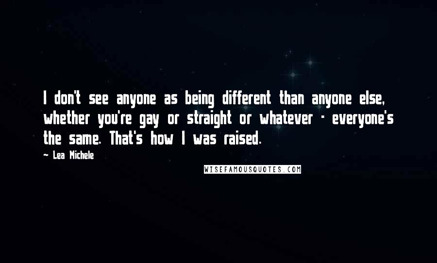 Lea Michele quotes: I don't see anyone as being different than anyone else, whether you're gay or straight or whatever - everyone's the same. That's how I was raised.