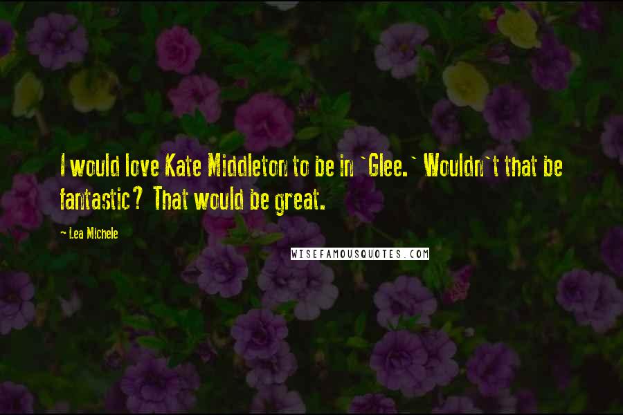 Lea Michele quotes: I would love Kate Middleton to be in 'Glee.' Wouldn't that be fantastic? That would be great.