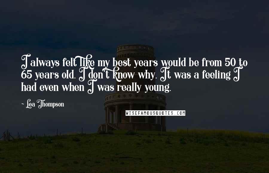 Lea Thompson quotes: I always felt like my best years would be from 50 to 65 years old. I don't know why. It was a feeling I had even when I was really Lea Thompson quotes: I always felt like my best years would be from 50 to 65 years old. I don't know why. It was a feeling I had even when I was really