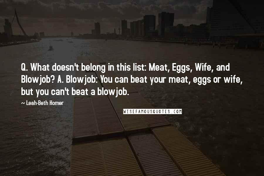 Leah-Beth Homer quotes: Q. What doesn't belong in this list: Meat, Eggs, Wife, and Blowjob? A. Blowjob: You can beat your meat, eggs or wife, but you can't beat a blowjob.