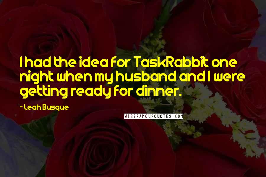 Leah Busque quotes: I had the idea for TaskRabbit one night when my husband and I were getting ready for dinner.