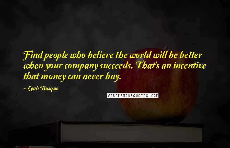 Leah Busque quotes: Find people who believe the world will be better when your company succeeds. That's an incentive that money can never buy.