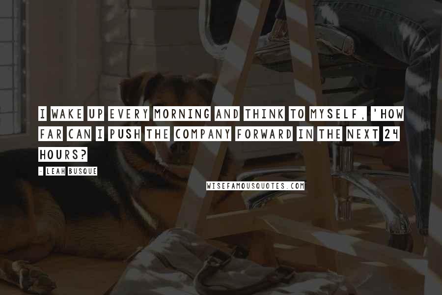 Leah Busque quotes: I wake up every morning and think to myself, 'How far can I push the company forward in the next 24 hours?