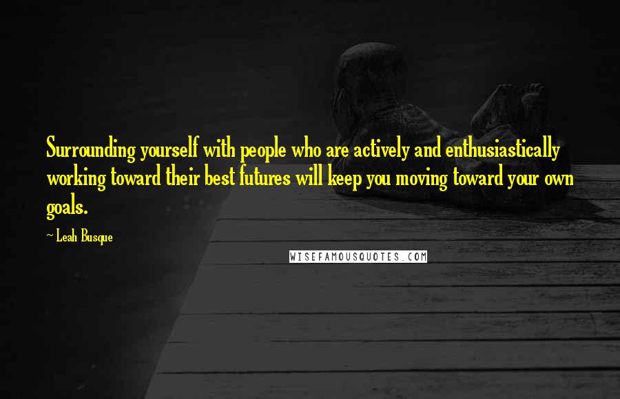 Leah Busque quotes: Surrounding yourself with people who are actively and enthusiastically working toward their best futures will keep you moving toward your own goals.