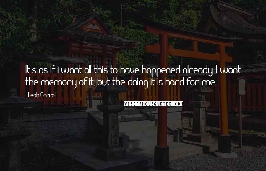 Leah Carroll quotes: It's as if i want all this to have happened already. I want the memory of it, but the doing it is hard for me.